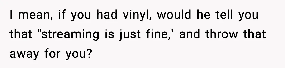 I mean, if you had vinyl, would he tell you that "streaming is just fine," and throw that away for you?