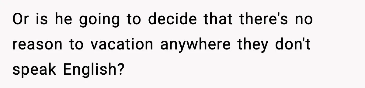 Or is he going to decide that there's no reason to vacation anywhere they don't speak English?