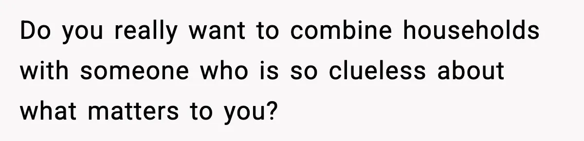 Do you really want to combine households with someone who is so clueless about what matters to you?