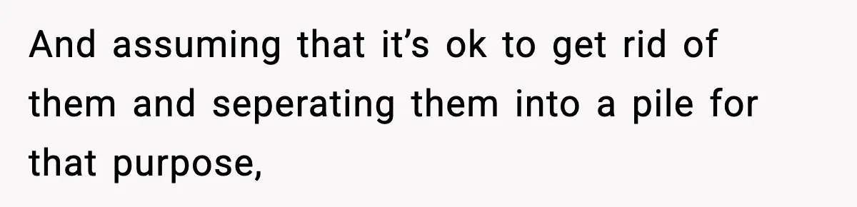And assuming that it’s ok to get rid of them and seperating them into a pile for that purpose,
