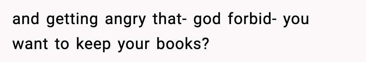 and getting angry that- god forbid- you want to keep your books?