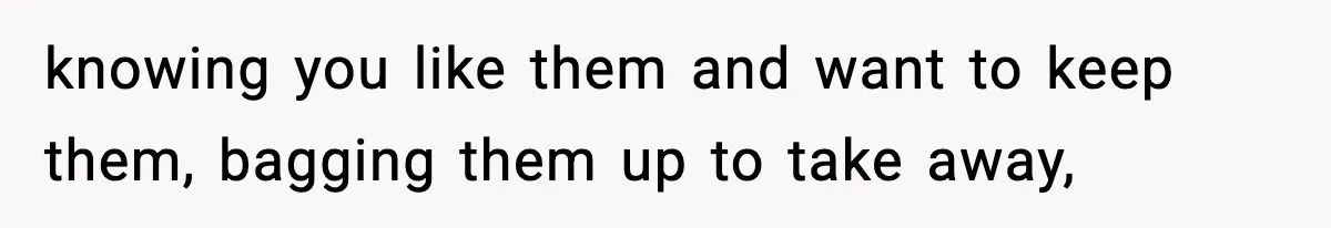 knowing you like them and want to keep them, bagging them up to take away,