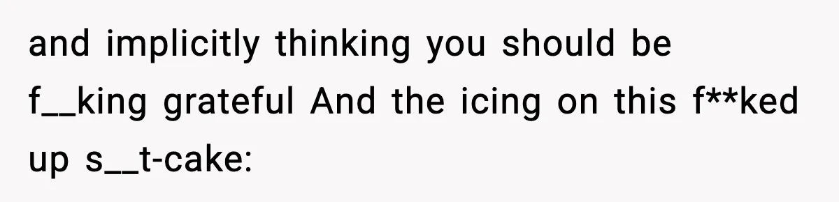 and implicitly thinking you should be f__king grateful And the icing on this f**ked up s__t-cake: