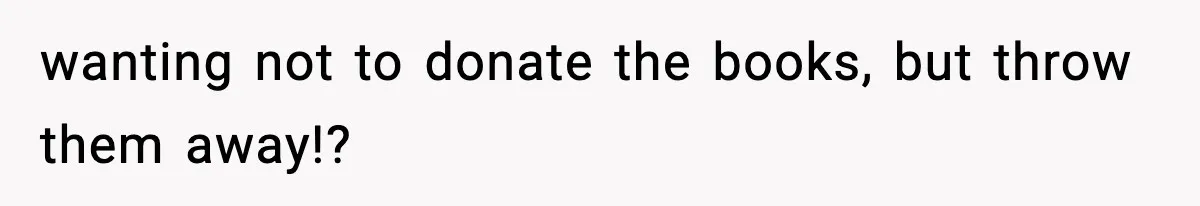 wanting not to donate the books, but throw them away!?