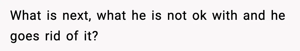 What is next, what he is not ok with and he goes rid of it?