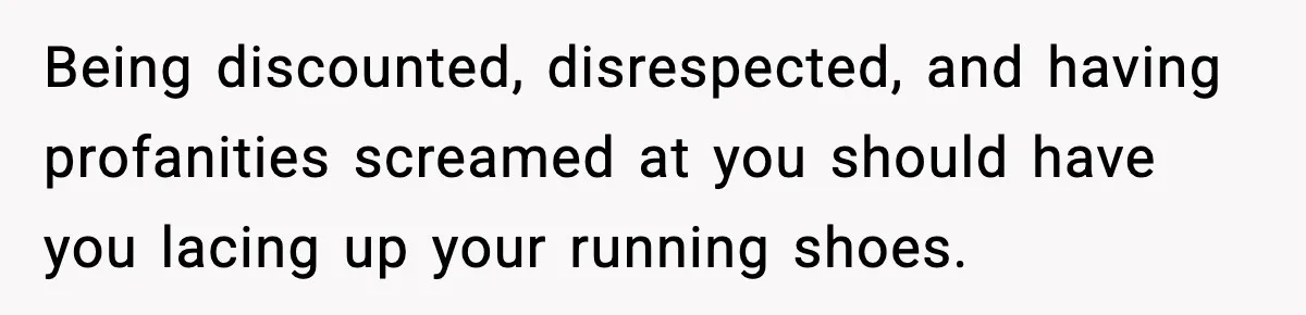 Being discounted, disrespected, and having profanities screamed at you should have you lacing up your running shoes.