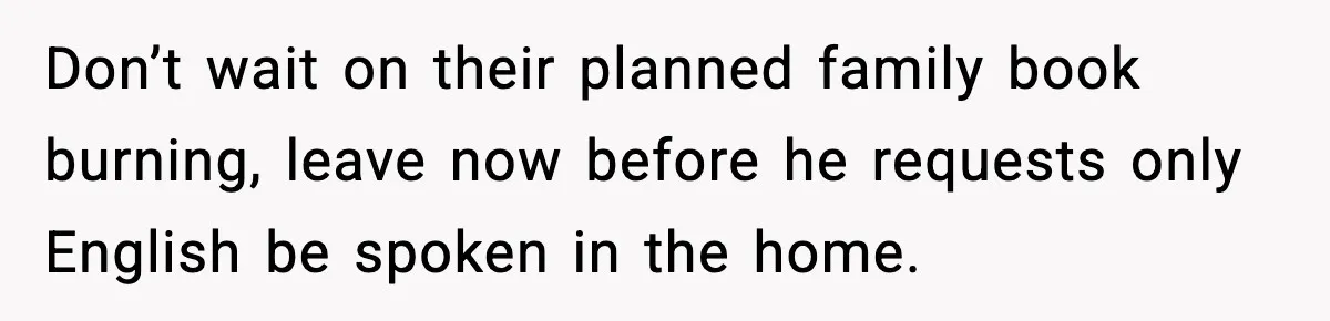 Don’t wait on their planned family book burning, leave now before he requests only English be spoken in the home.