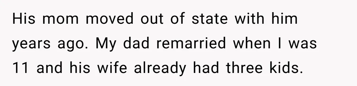 His mom moved out of state with him years ago. My dad remarried when I was 11 and his wife already had three kids.