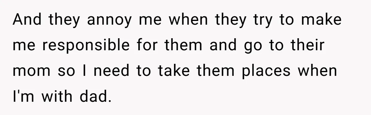 And they annoy me when they try to make me responsible for them and go to their mom so I need to take them places when I'm with dad.