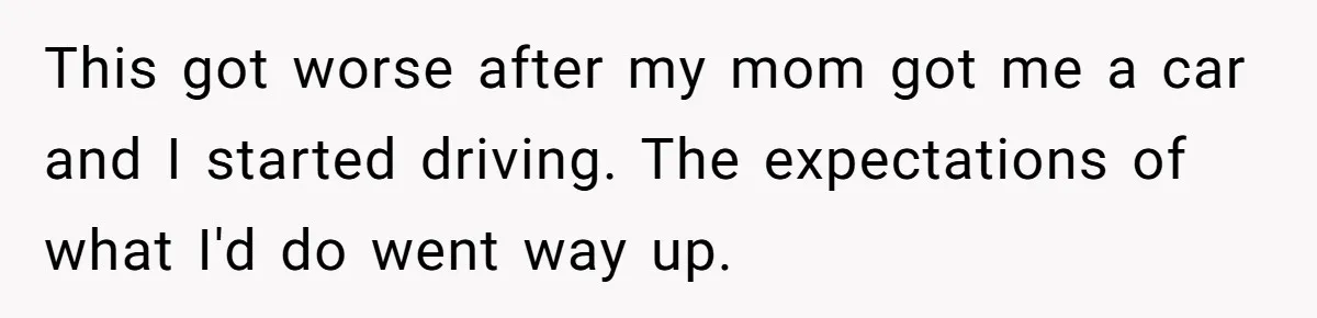 This got worse after my mom got me a car and I started driving. The expectations of what I'd do went way up.