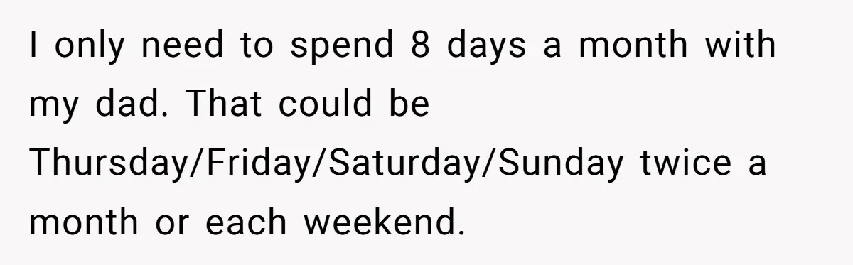 I only need to spend 8 days a month with my dad. That could be Thursday/Friday/Saturday/Sunday twice a month or each weekend.