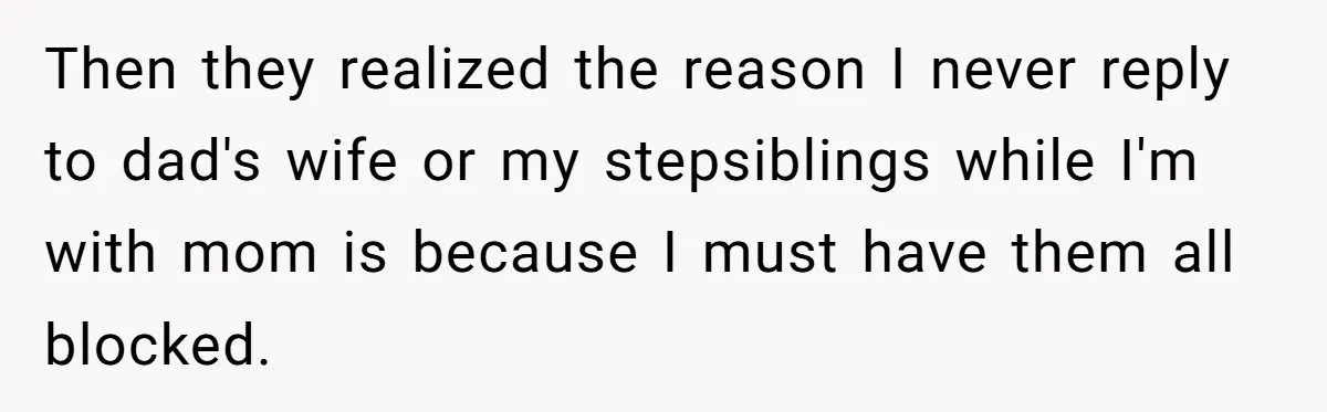 Then they realized the reason I never reply to dad's wife or my stepsiblings while I'm with mom is because I must have them all blocked.