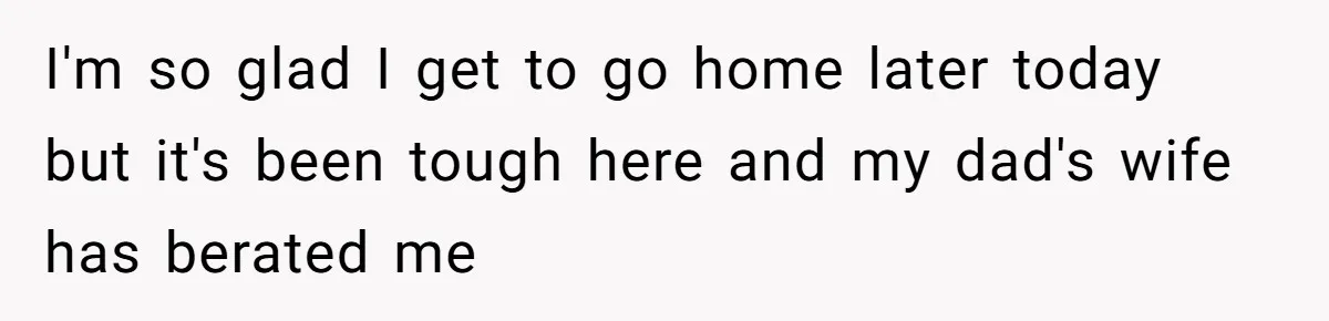 I'm so glad I get to go home later today but it's been tough here and my dad's wife has berated me
