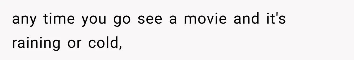 any time you go see a movie and it's raining or cold,