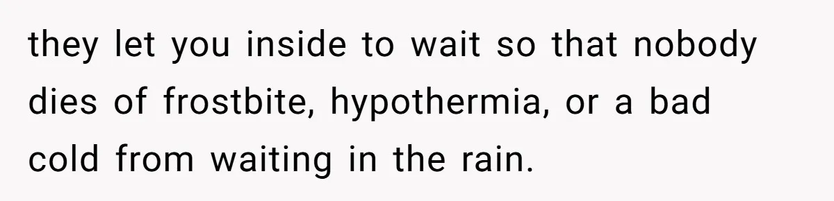 they let you inside to wait so that nobody dies of frostbite, hypothermia, or a bad cold from waiting in the rain.