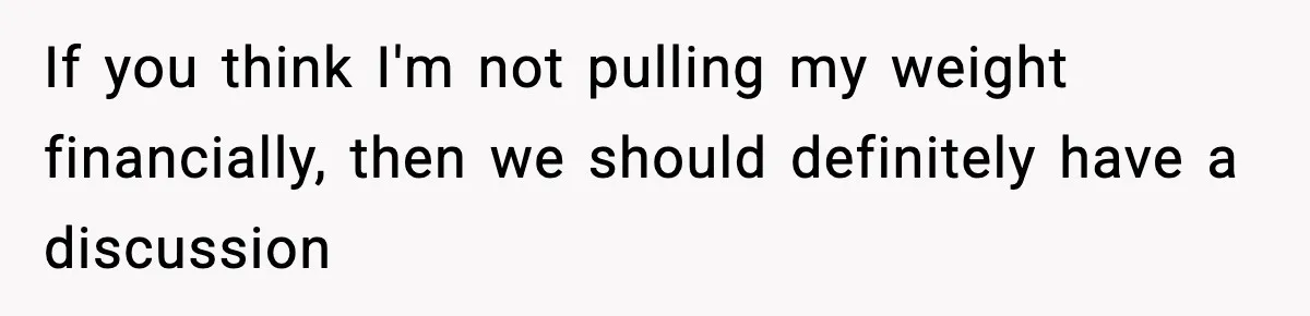 If you think I'm not pulling my weight financially, then we should definitely have a discussion