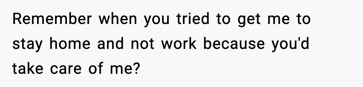 Remember when you tried to get me to stay home and not work because you'd take care of me?