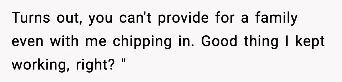 Turns out, you can't provide for a family even with me chipping in. Good thing I kept working, right? "
