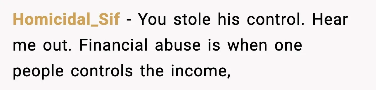 Homicidal_Sif − You stole his control. Hear me out. Financial abuse is when one people controls the income,