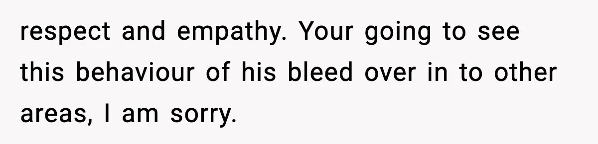 respect and empathy. Your going to see this behaviour of his bleed over in to other areas, I am sorry.