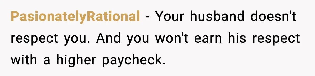 PasionatelyRational − Your husband doesn't respect you. And you won't earn his respect with a higher paycheck.