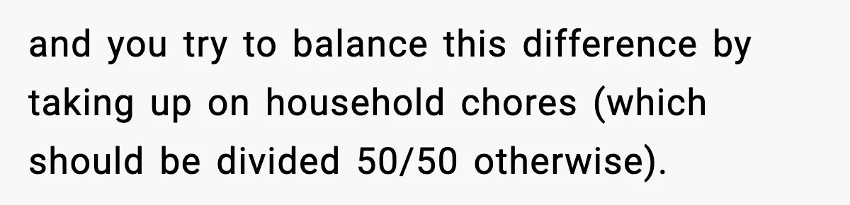 and you try to balance this difference by taking up on household chores (which should be divided 50/50 otherwise).