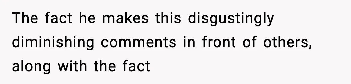 The fact he makes this disgustingly diminishing comments in front of others, along with the fact