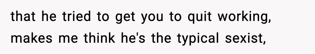 that he tried to get you to quit working, makes me think he's the typical sexist,