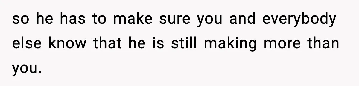 so he has to make sure you and everybody else know that he is still making more than you.