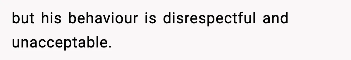 but his behaviour is disrespectful and unacceptable.