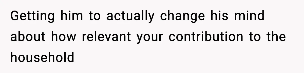 Getting him to actually change his mind about how relevant your contribution to the household