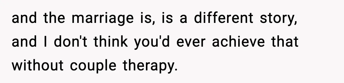 and the marriage is, is a different story, and I don't think you'd ever achieve that without couple therapy.