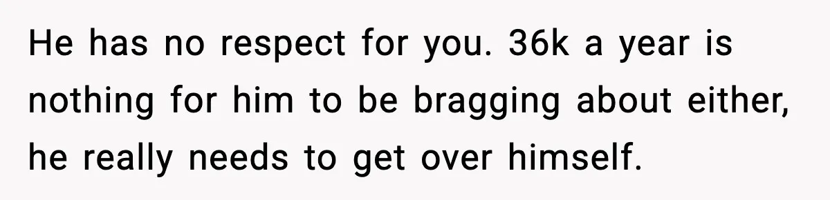 He has no respect for you. 36k a year is nothing for him to be bragging about either, he really needs to get over himself.