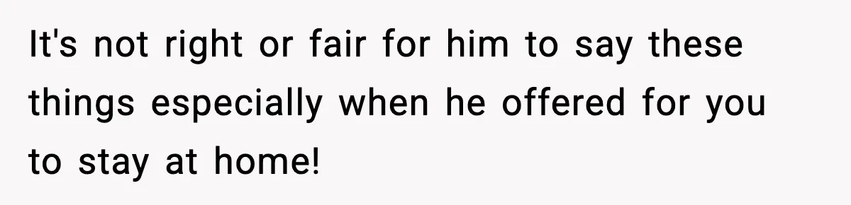 It's not right or fair for him to say these things especially when he offered for you to stay at home!