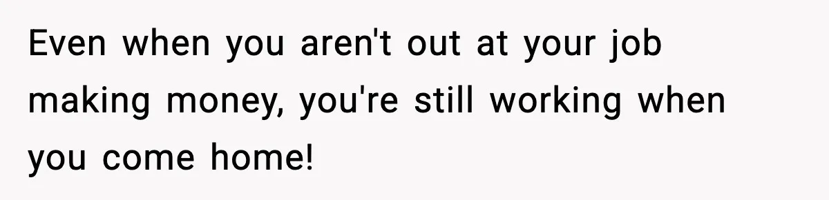 Even when you aren't out at your job making money, you're still working when you come home!