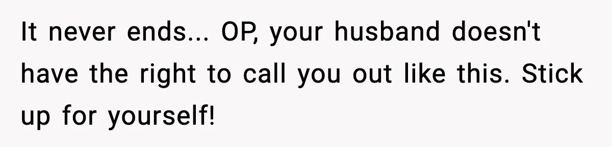 It never ends... OP, your husband doesn't have the right to call you out like this. Stick up for yourself!