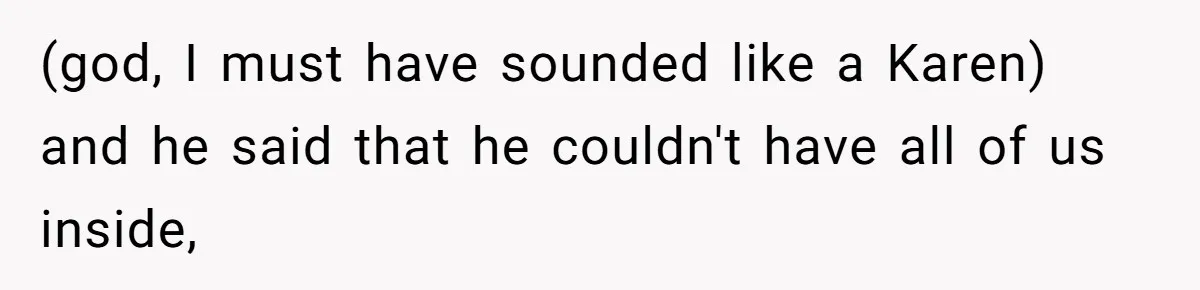 (god, I must have sounded like a Karen) and he said that he couldn't have all of us inside,