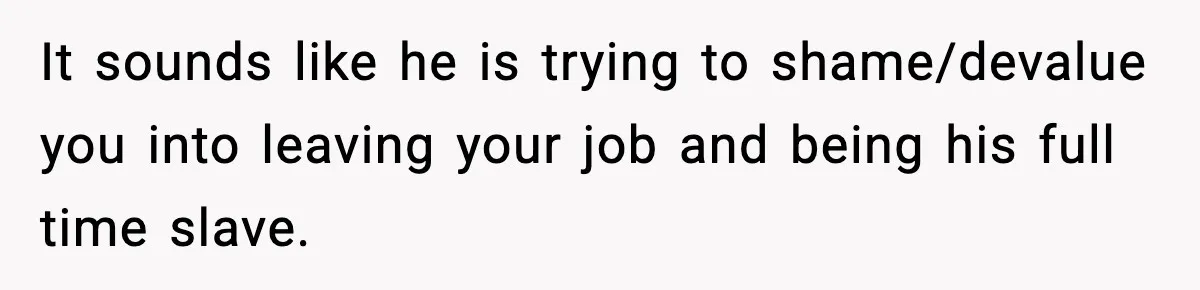 It sounds like he is trying to shame/devalue you into leaving your job and being his full time slave.