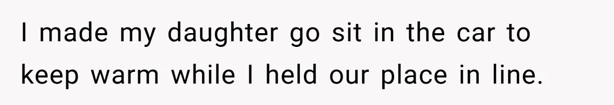 I made my daughter go sit in the car to keep warm while I held our place in line.