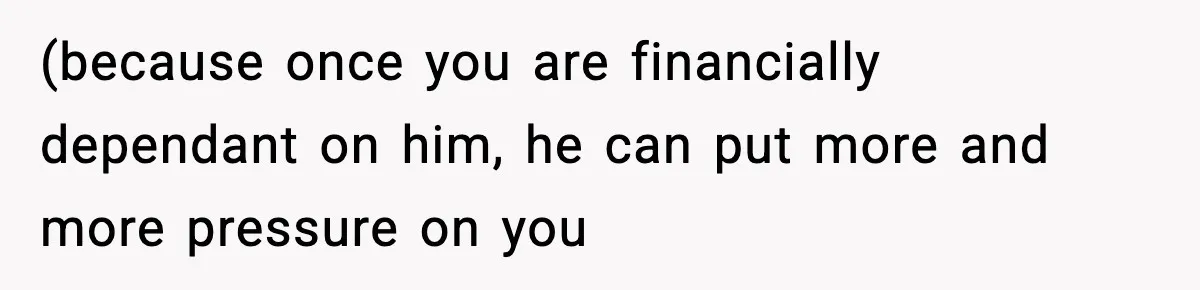 (because once you are financially dependant on him, he can put more and more pressure on you