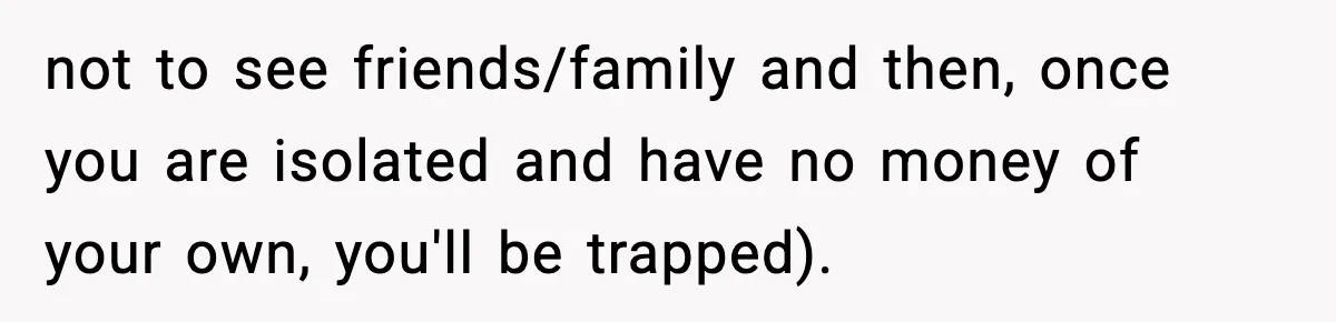 not to see friends/family and then, once you are isolated and have no money of your own, you'll be trapped).