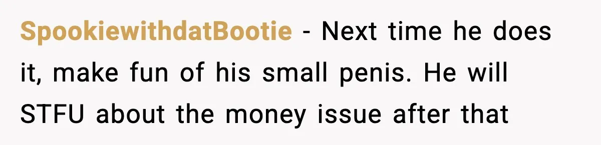 SpookiewithdatBootie − Next time he does it, make fun of his small penis. He will STFU about the money issue after that