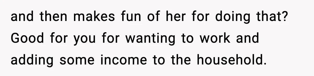 and then makes fun of her for doing that? Good for you for wanting to work and adding some income to the household.