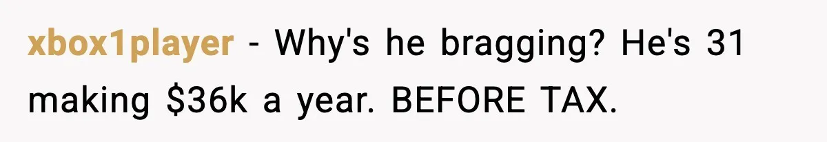 xbox1player − Why's he bragging? He's 31 making $36k a year. BEFORE TAX.