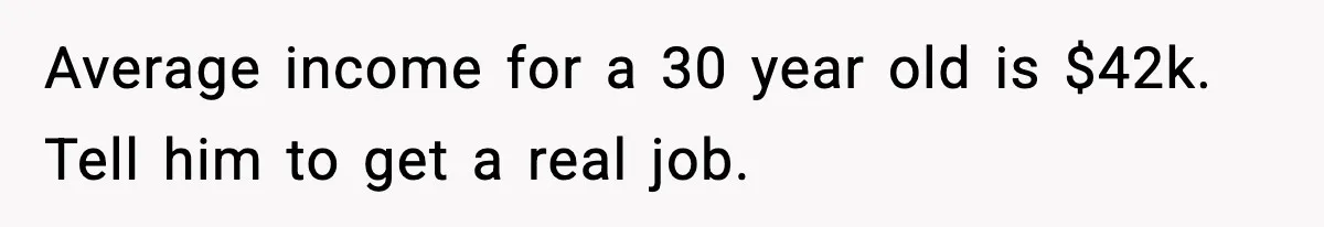Average income for a 30 year old is $42k. Tell him to get a real job.