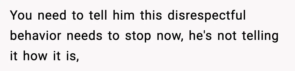 You need to tell him this disrespectful behavior needs to stop now, he's not telling it how it is,