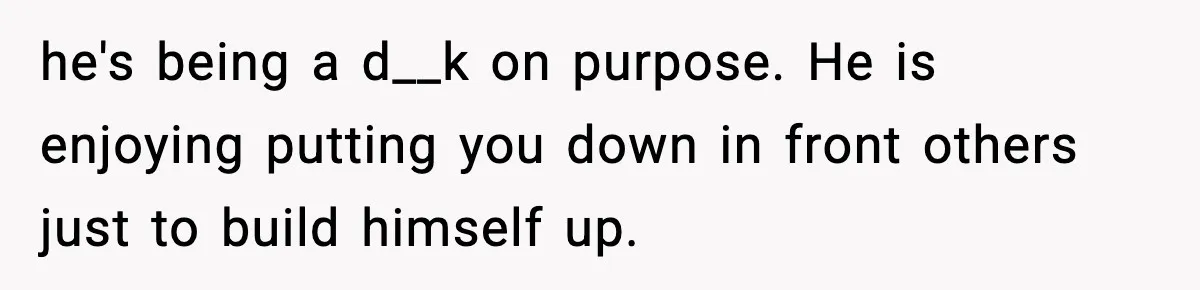 he's being a d__k on purpose. He is enjoying putting you down in front others just to build himself up.