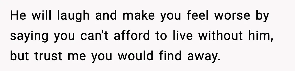 He will laugh and make you feel worse by saying you can't afford to live without him, but trust me you would find away.