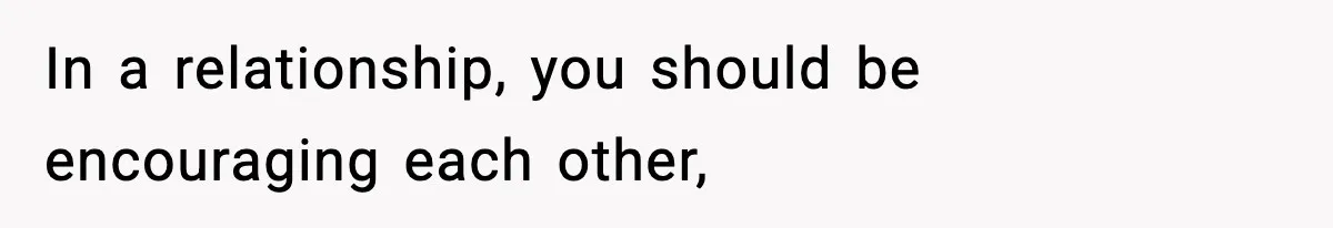 In a relationship, you should be encouraging each other,