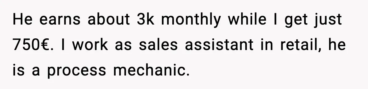 He earns about 3k monthly while I get just 750€. I work as sales assistant in retail, he is a process mechanic.